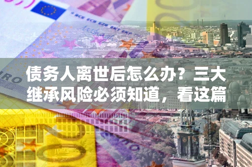 武汉债务人离世后怎么办？三大继承风险必须知道，看这篇就够了