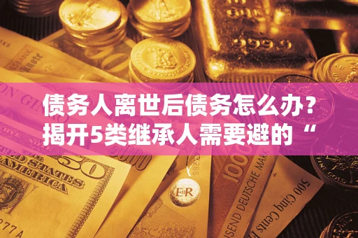 武汉债务人离世后债务怎么办？揭开5类继承人需要避的“坑”