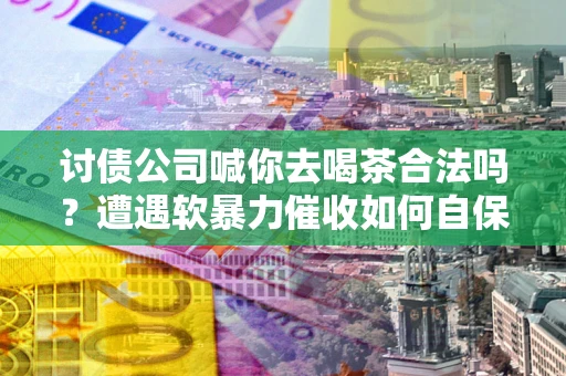 武汉讨债公司喊你去喝茶合法吗？遭遇软暴力催收如何自保？